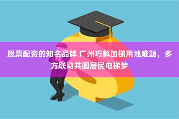 股票配资的知名品牌 广州巧解加梯用地难题，多方联动共圆居民电梯梦