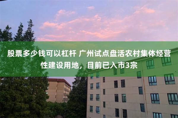 股票多少钱可以杠杆 广州试点盘活农村集体经营性建设用地,目前已入市3宗