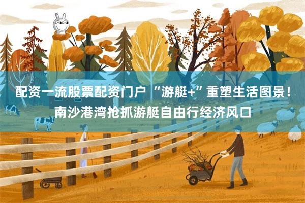配资一流股票配资门户 “游艇+”重塑生活图景！南沙港湾抢抓游艇自由行经济风口