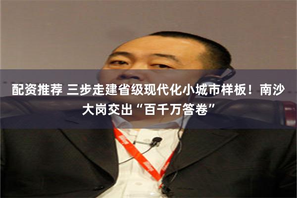配资推荐 三步走建省级现代化小城市样板！南沙大岗交出“百千万答卷”