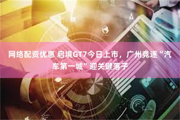 网络配资优惠 启境GT7今日上市，广州竞逐“汽车第一城”迎关键落子