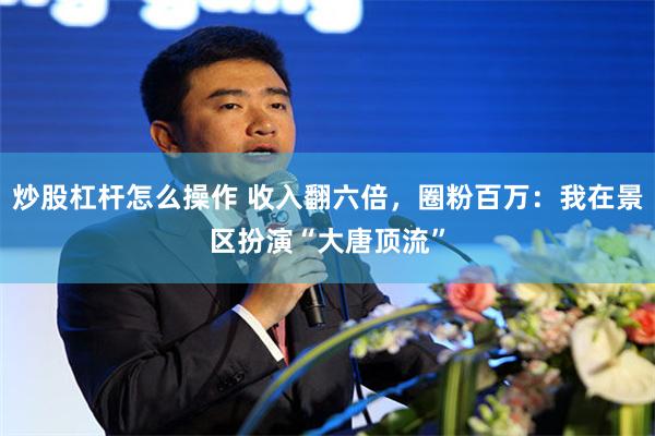 炒股杠杆怎么操作 收入翻六倍，圈粉百万：我在景区扮演“大唐顶流”