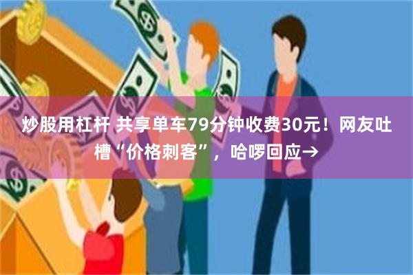 炒股用杠杆 共享单车79分钟收费30元！网友吐槽“价格刺客”，哈啰回应→
