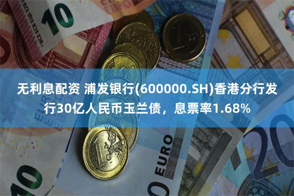 无利息配资 浦发银行(600000.SH)香港分行发行30亿人民币玉兰债,息票率1.68%