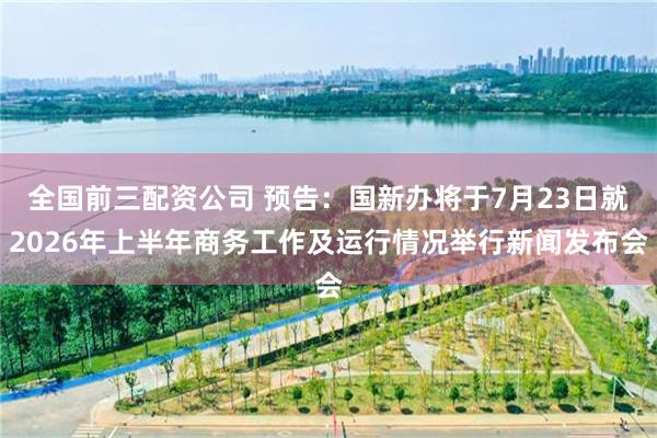 全国前三配资公司 预告：国新办将于7月23日就2026年上半年商务工作及运行情况举行新闻发布会