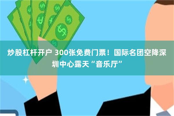 炒股杠杆开户 300张免费门票!国际名团空降深圳中心露天“音乐厅”