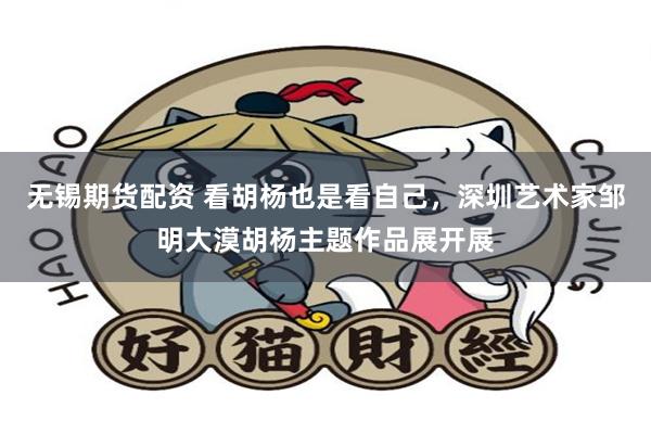 无锡期货配资 看胡杨也是看自己，深圳艺术家邹明大漠胡杨主题作品展开展