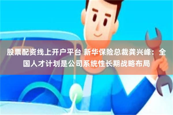 股票配资线上开户平台 新华保险总裁龚兴峰：全国人才计划是公司系统性长期战略布局