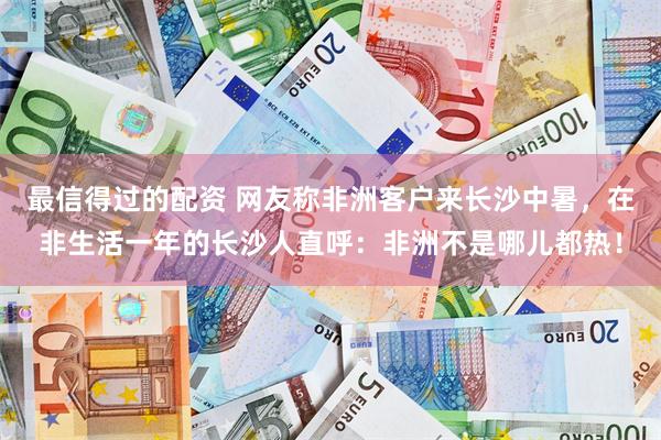 最信得过的配资 网友称非洲客户来长沙中暑，在非生活一年的长沙人直呼：非洲不是哪儿都热！