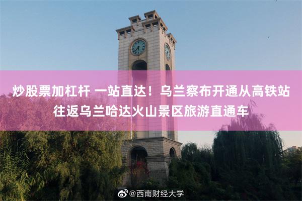 炒股票加杠杆 一站直达！乌兰察布开通从高铁站往返乌兰哈达火山景区旅游直通车