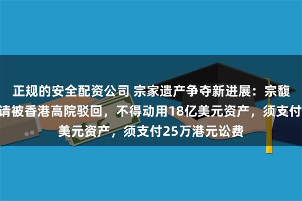 正规的安全配资公司 宗家遗产争夺新进展：宗馥莉上诉许可申请被香港高院驳回，不得动用18亿美元资产，须支付25万港元讼费