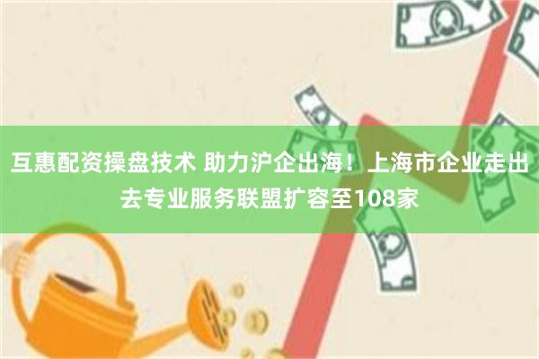 互惠配资操盘技术 助力沪企出海！上海市企业走出去专业服务联盟扩容至108家