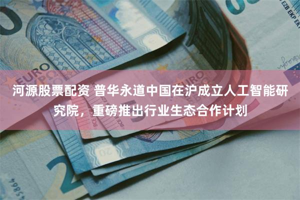 河源股票配资 普华永道中国在沪成立人工智能研究院,重磅推出行业生态合作计划