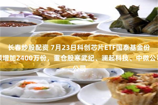长春炒股配资 7月23日科创芯片ETF国泰基金份额增加2400万份，重仓股寒武纪、澜起科技、中微公司
