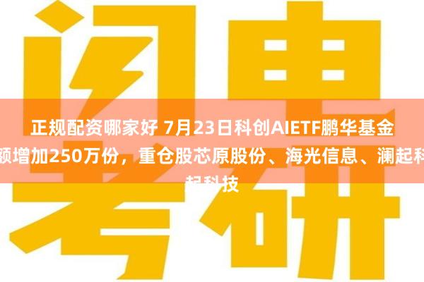 正规配资哪家好 7月23日科创AIETF鹏华基金份额增加250万份，重仓股芯原股份、海光信息、澜起科技