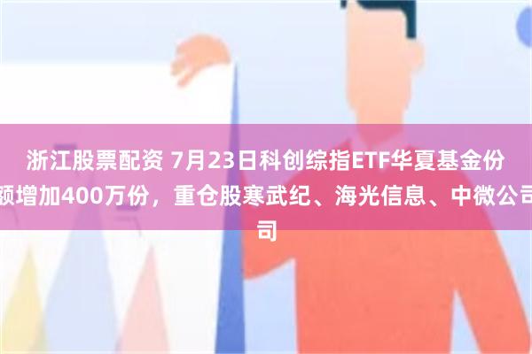 浙江股票配资 7月23日科创综指ETF华夏基金份额增加400万份，重仓股寒武纪、海光信息、中微公司