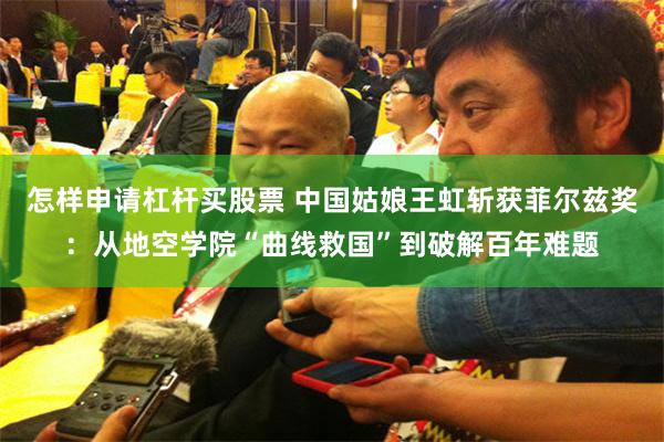 怎样申请杠杆买股票 中国姑娘王虹斩获菲尔兹奖：从地空学院“曲线救国”到破解百年难题