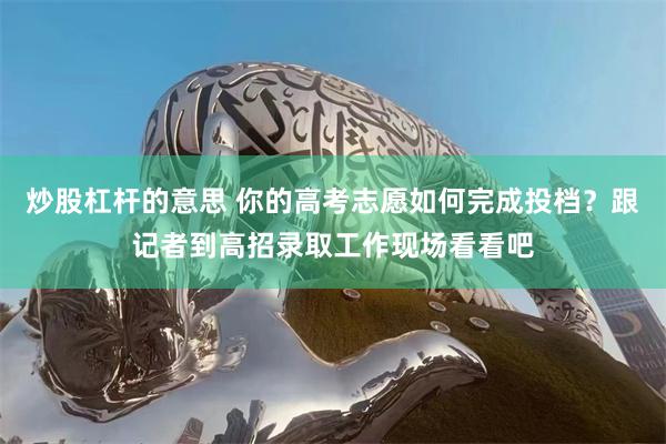 炒股杠杆的意思 你的高考志愿如何完成投档?跟记者到高招录取工作现场看看吧