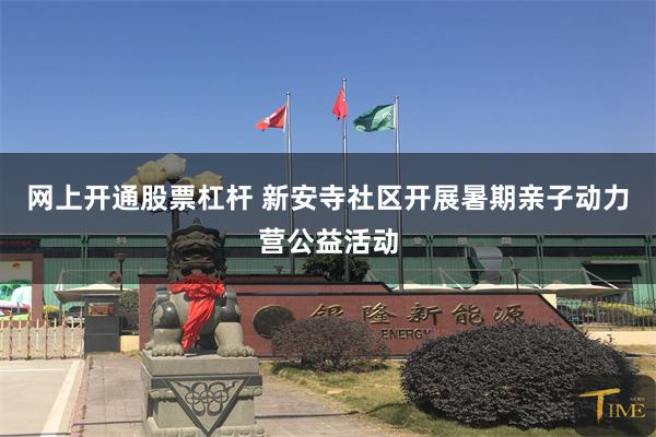 网上开通股票杠杆 新安寺社区开展暑期亲子动力营公益活动