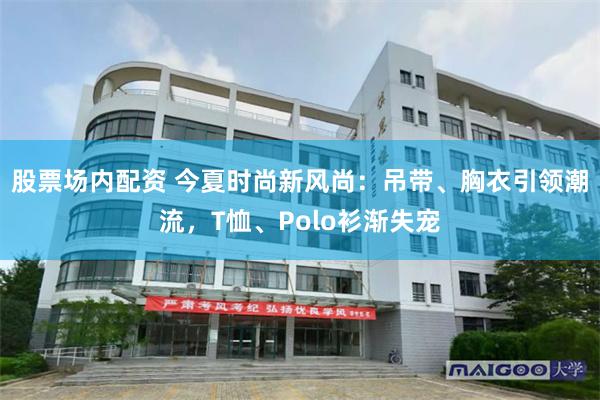 股票场内配资 今夏时尚新风尚：吊带、胸衣引领潮流，T恤、Polo衫渐失宠