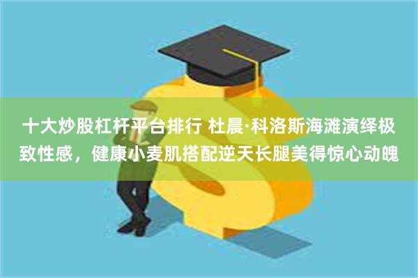 十大炒股杠杆平台排行 杜晨·科洛斯海滩演绎极致性感，健康小麦肌搭配逆天长腿美得惊心动魄