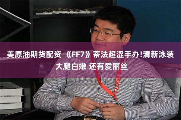 美原油期货配资 《FF7》蒂法超涩手办!清新泳装 大腿白嫩 还有爱丽丝