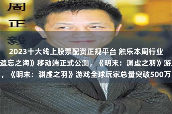 2023十大线上股票配资正规平台 触乐本周行业大事：7月版号下发，《遗忘之海》移动端正式公测，《明末：渊虚之羽》游戏全球玩家总量突破500万