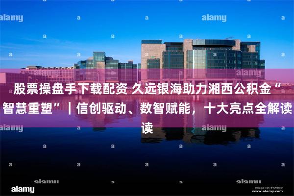 股票操盘手下载配资 久远银海助力湘西公积金“智慧重塑”｜信创驱动、数智赋能，十大亮点全解读