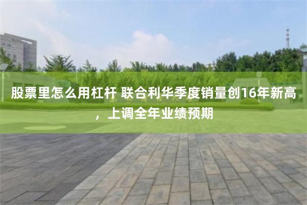 股票里怎么用杠杆 联合利华季度销量创16年新高，上调全年业绩预期