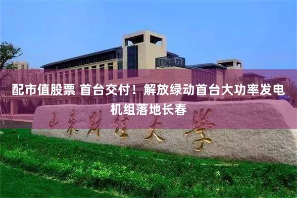配市值股票 首台交付!解放绿动首台大功率发电机组落地长春