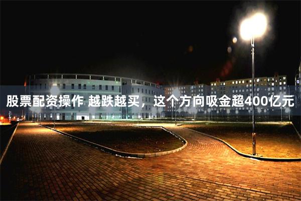 股票配资操作 越跌越买，这个方向吸金超400亿元