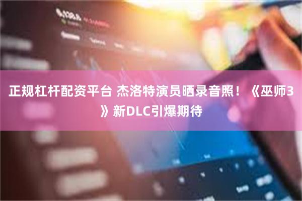 正规杠杆配资平台 杰洛特演员晒录音照!《巫师3》新DLC引爆期待
