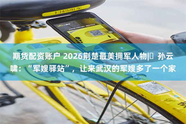 期货配资账户 2026荆楚最美拥军人物|​孙云啸：“军嫂驿站”，让来武汉的军嫂多了一个家