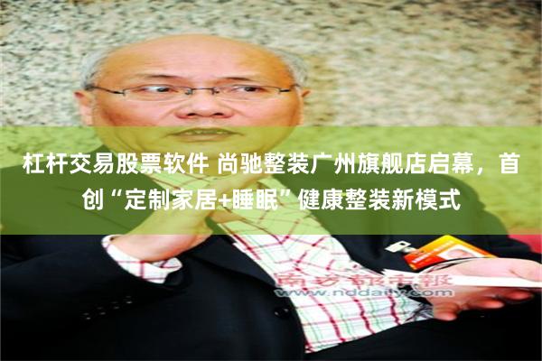杠杆交易股票软件 尚驰整装广州旗舰店启幕，首创“定制家居+睡眠”健康整装新模式