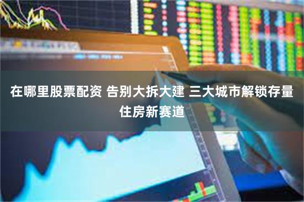 在哪里股票配资 告别大拆大建 三大城市解锁存量住房新赛道