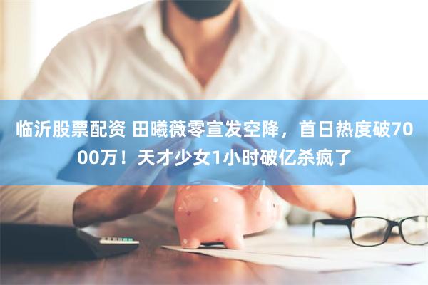 临沂股票配资 田曦薇零宣发空降，首日热度破7000万！天才少女1小时破亿杀疯了