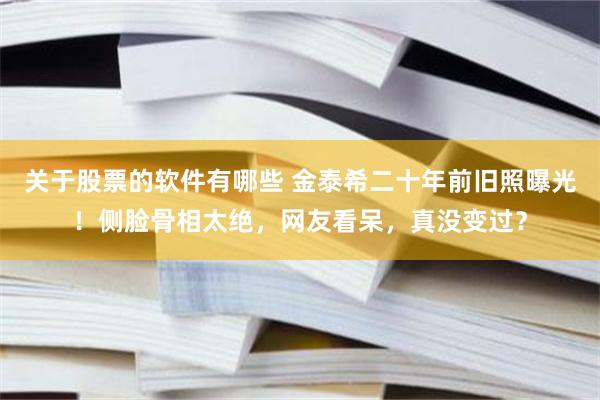 关于股票的软件有哪些 金泰希二十年前旧照曝光！侧脸骨相太绝，网友看呆，真没变过？