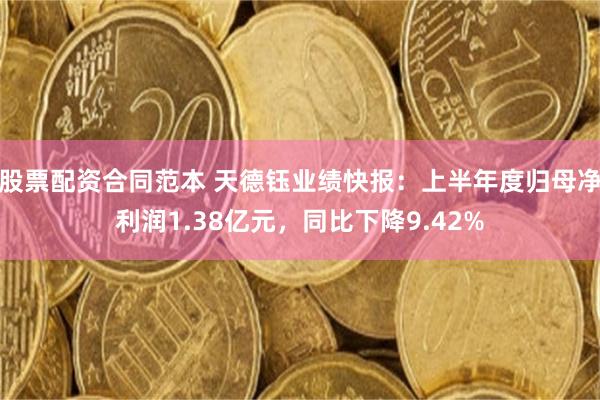 股票配资合同范本 天德钰业绩快报：上半年度归母净利润1.38亿元，同比下降9.42%