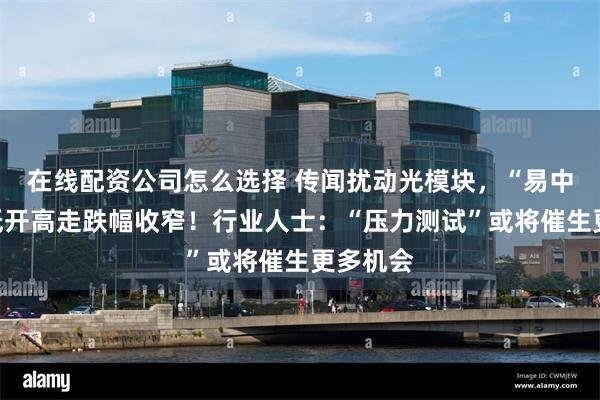 在线配资公司怎么选择 传闻扰动光模块，“易中天”却低开高走跌幅收窄！行业人士：“压力测试”或将催生更多机会