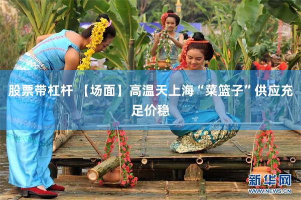 股票带杠杆 【场面】高温天上海“菜篮子”供应充足价稳