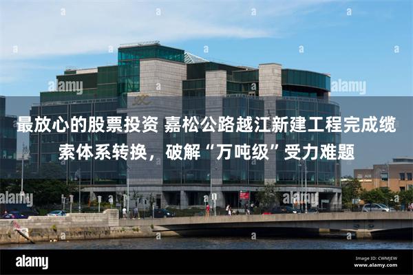 最放心的股票投资 嘉松公路越江新建工程完成缆索体系转换，破解“万吨级”受力难题