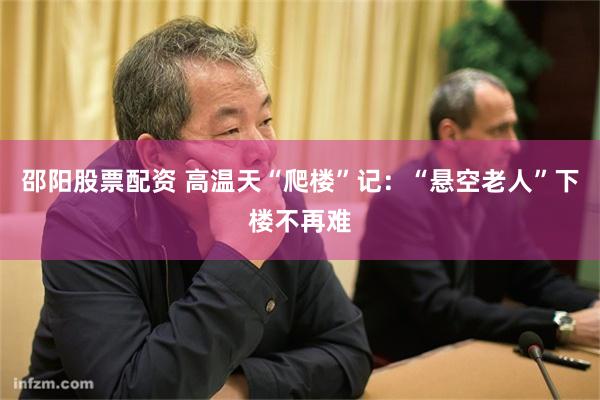 邵阳股票配资 高温天“爬楼”记：“悬空老人”下楼不再难