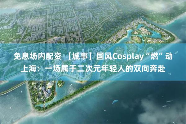 免息场内配资 【城事】国风Cosplay“燃”动上海：一场属于二次元年轻人的双向奔赴