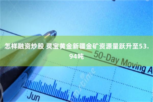 怎样融资炒股 灵宝黄金新疆金矿资源量跃升至53.94吨