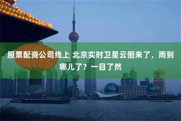 股票配资公司线上 北京实时卫星云图来了，雨到哪儿了？一目了然