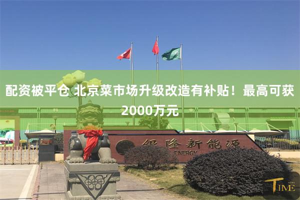 配资被平仓 北京菜市场升级改造有补贴!最高可获2000万元