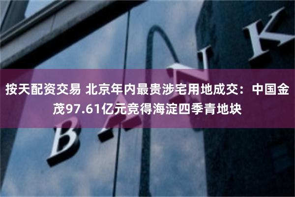 按天配资交易 北京年内最贵涉宅用地成交：中国金茂97.61亿元竞得海淀四季青地块
