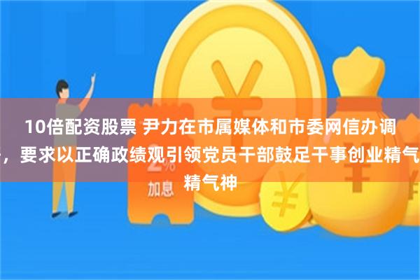 10倍配资股票 尹力在市属媒体和市委网信办调研,要求以正确政绩观引领党员干部鼓足干事创业精气神