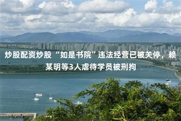 炒股配资炒股 “如是书院”违法经营已被关停，赖某明等3人虐待学员被刑拘