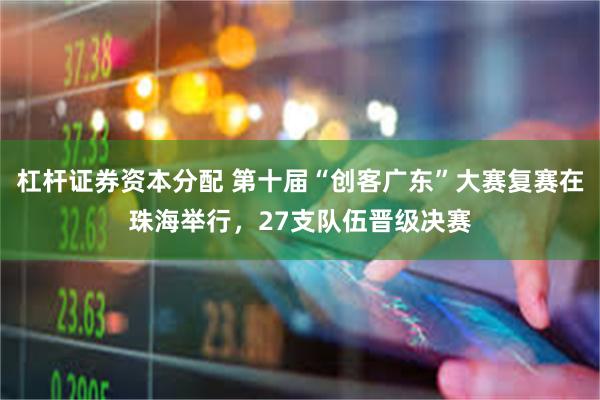 杠杆证券资本分配 第十届“创客广东”大赛复赛在珠海举行，27支队伍晋级决赛